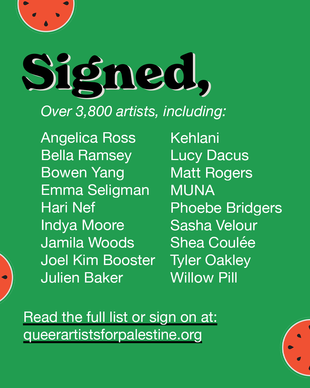 Signed, ovaere 2,800 artists including: Angelica Ross, Bella Ramsey, Bowen Yang, Emma Seligman, Hari Nef, Indya Moore, Jamila Woods, Joel Kim Booster, Julien Baker, Kehlani, Lucy Dacus, Matt Rogers, MUNA, Phoebe Bridgers, Sasaha Velour, Shea Coulee, Tyler Oakley, Willow Pill.