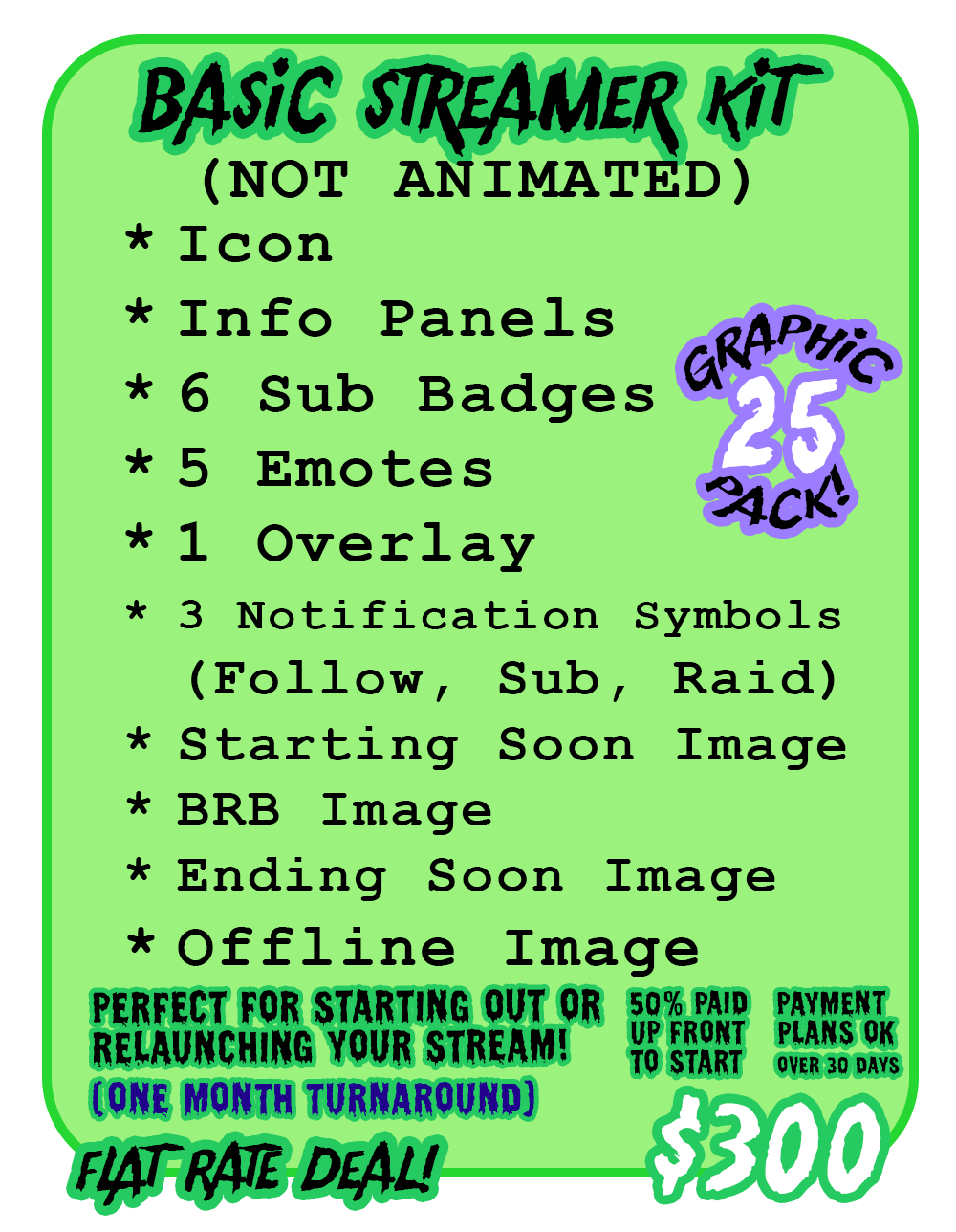 Base Streamer Kit Includes (not animated): Icon, offline image, info panels, 6 sub badges, 3 emotes (still), overlays (max 2), BRB screen, starting soon scrreen, ending screen Flat rate deal @ $300 - payment plans accepted - 50% down to book 