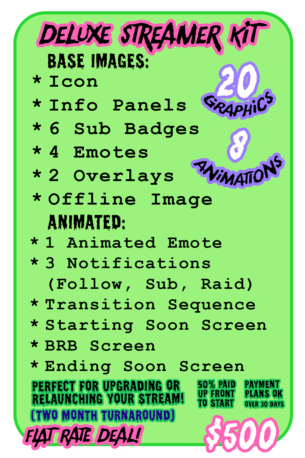 Deluxe Streamer Kit Includes (fully animated): Animated branding/name, Icon, offline image, info panels, 6 sub badges, 3 emotes (still), Notifications, overlays (max 2), BRB screen, starting soon scrreen, ending screen, transition (1) Flat rate deal @ $500 - payment plans accepted - 50% down to book 