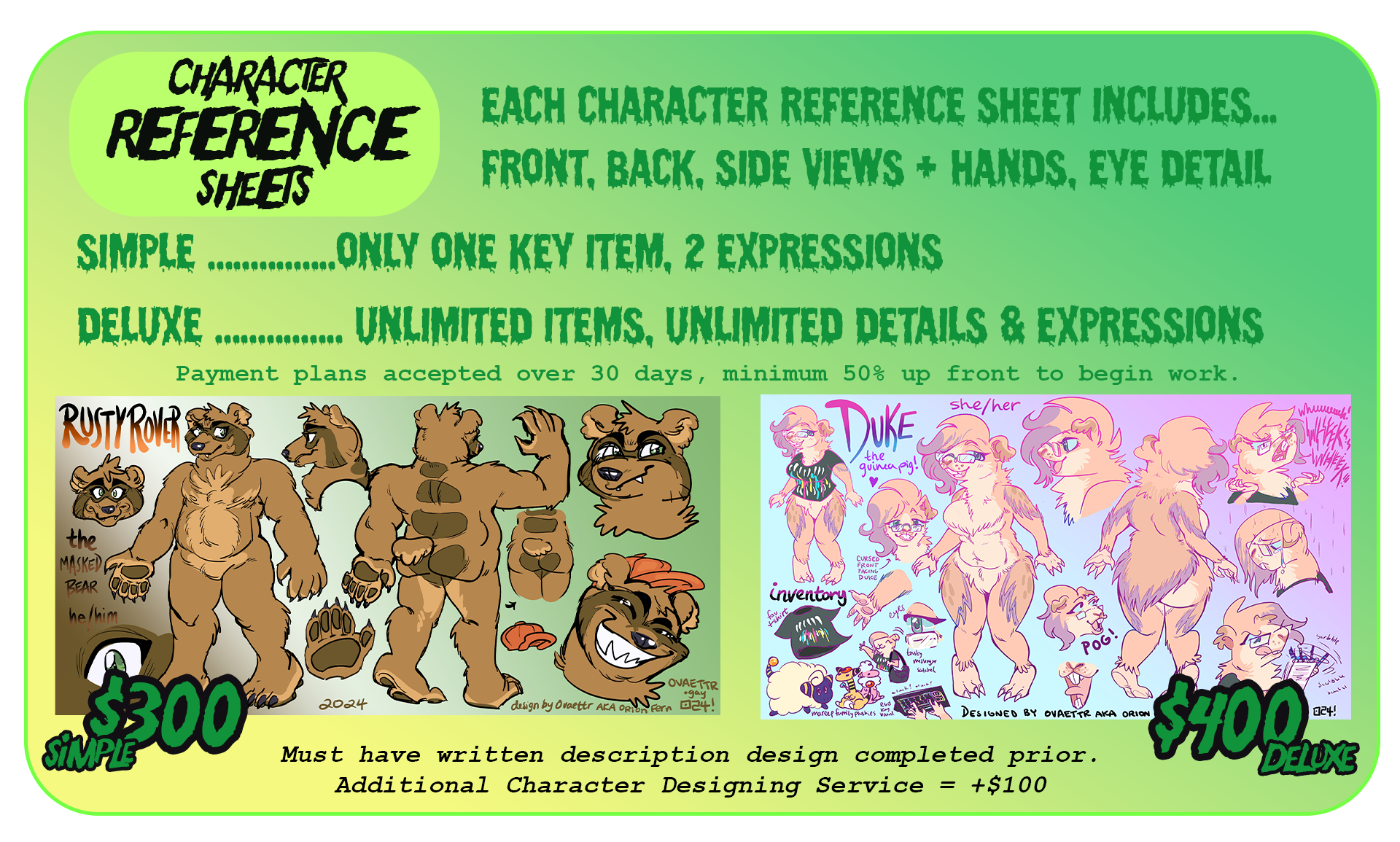 Character reference sheets pricig. Simple $300 Deluxe $400. Payment plans accepted, minimum 50% up front. Simple includes front, back, profile views + 2 items + 2 expressions. Deluxe includes all views of character + an outfit + 5 items + 5 expressions.  Any subject ok, furry, human, mech, etc. Additional fee for very complex characters. Must have written description design completed prior. To add additional character designing service + $100