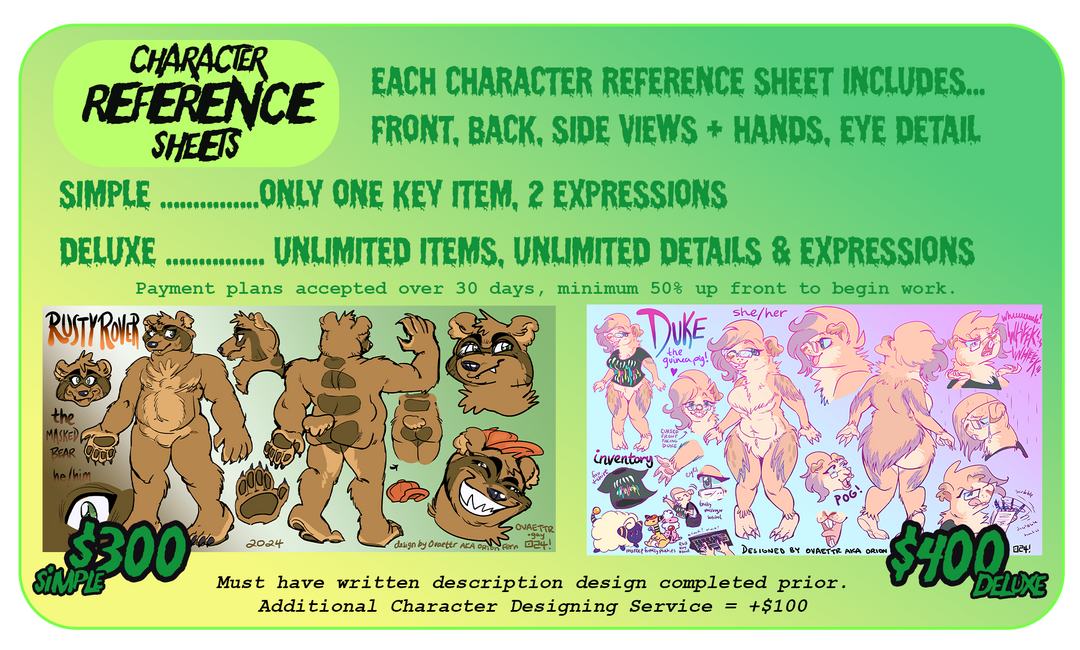 Character reference sheets pricig. Simple $300 Deluxe $400. Payment plans accepted, minimum 50% up front. Simple includes front, back, profile views + 2 items + 2 expressions. Deluxe includes all views of character + an outfit + 5 items + 5 expressions.  Any subject ok, furry, human, mech, etc. Additional fee for very complex characters. Must have written description design completed prior. To add additional character designing service + $100